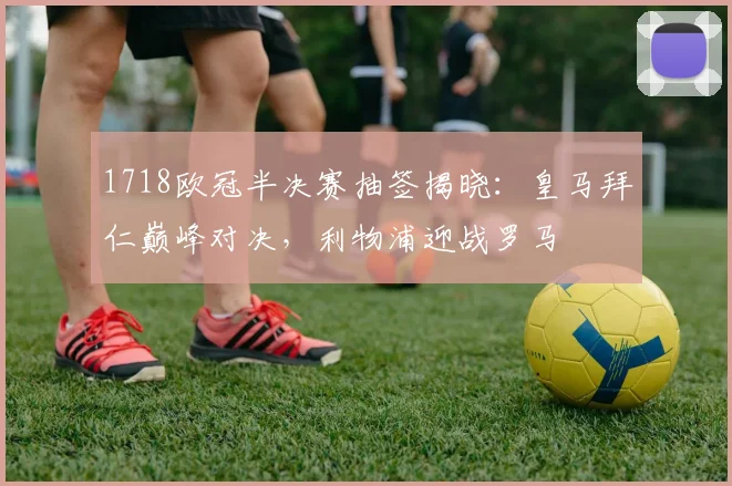 1718欧冠半决赛抽签揭晓：皇马拜仁巅峰对决，利物浦迎战罗马