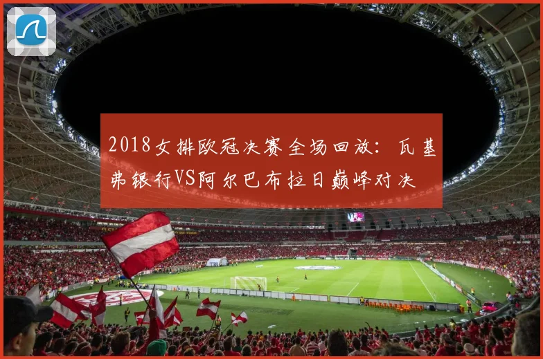 2018女排欧冠决赛全场回放:瓦基弗银行VS阿尔巴布拉日巅峰对决