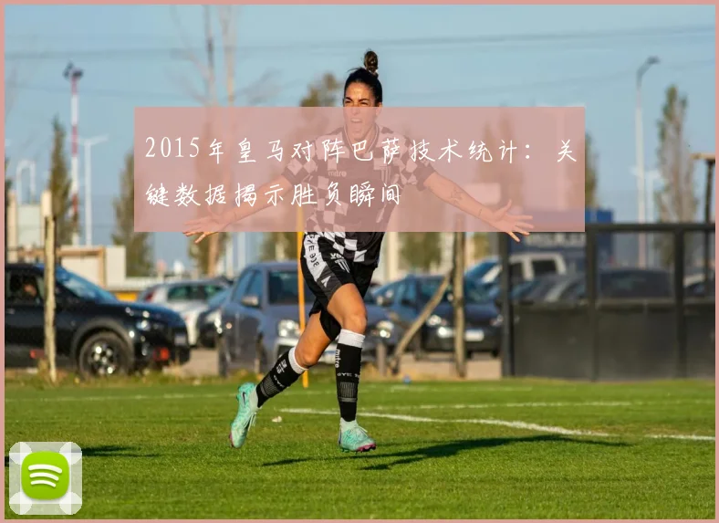 2015年皇马对阵巴萨技术统计：关键数据揭示胜负瞬间
