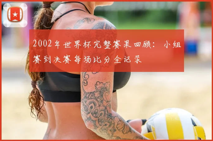 2002年世界杯完整赛果回顾：小组赛到决赛每场比分全记录