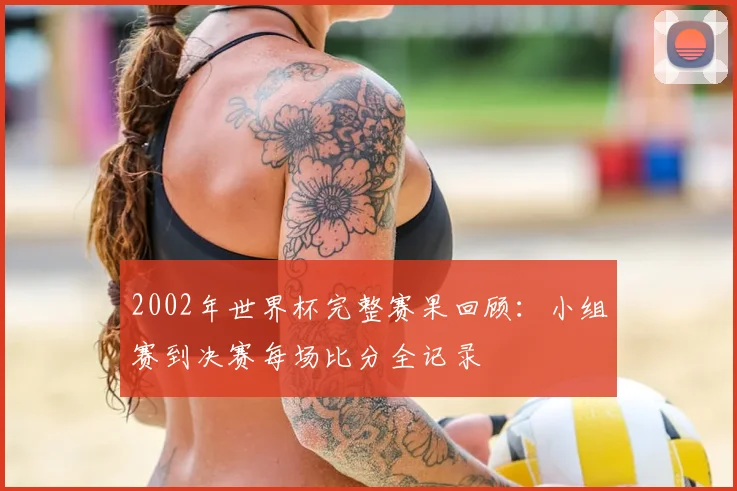 2002年世界杯完整赛果回顾：小组赛到决赛每场比分全记录