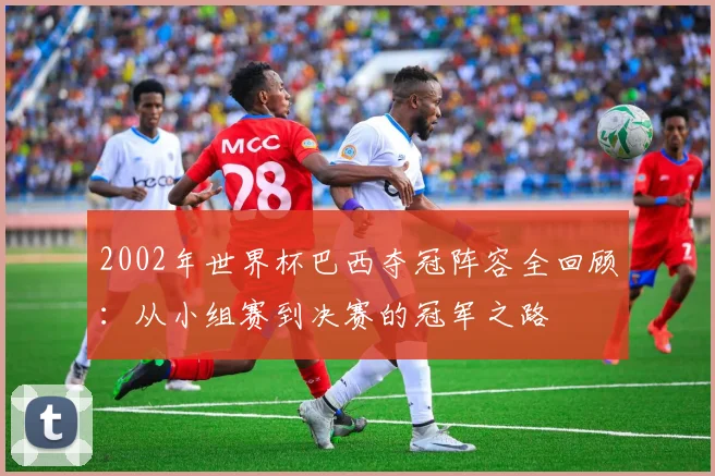 2002年世界杯巴西夺冠阵容全回顾：从小组赛到决赛的冠军之路