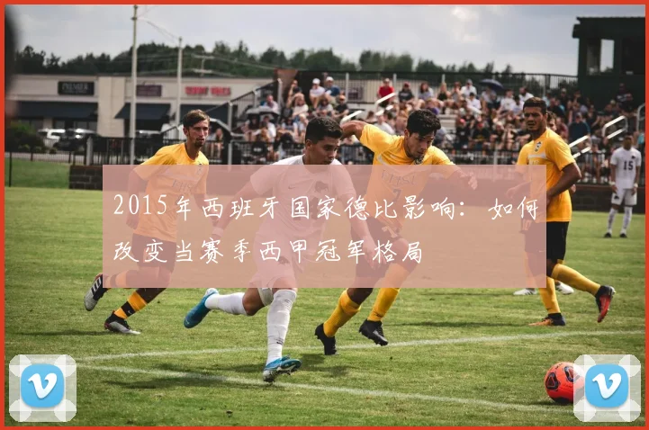 2015年西班牙国家德比影响：如何改变当赛季西甲冠军格局